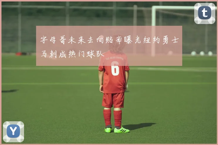 字母哥未来去向赔率曝光纽约勇士马刺成热门球队