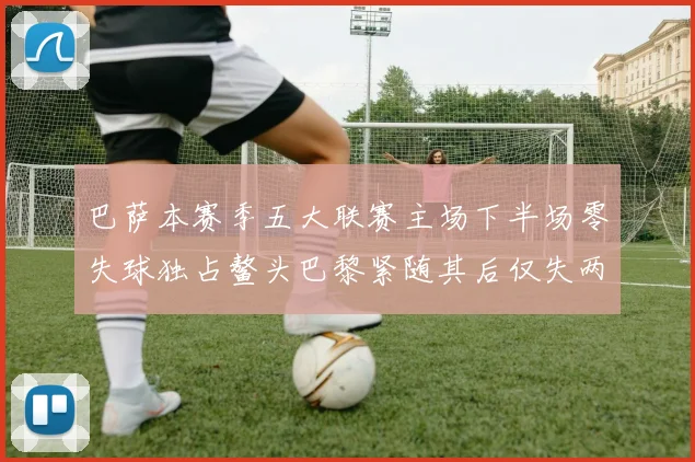 巴萨本赛季五大联赛主场下半场零失球独占鳌头巴黎紧随其后仅失两球