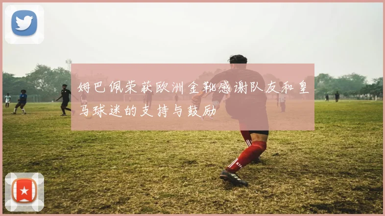 姆巴佩荣获欧洲金靴感谢队友和皇马球迷的支持与鼓励