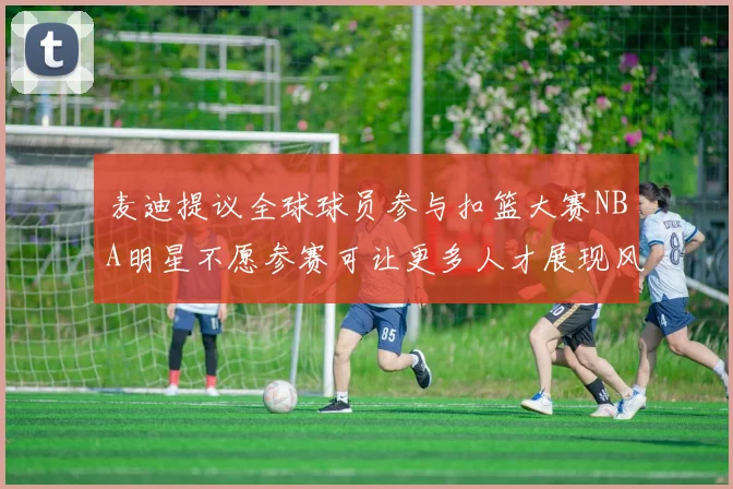 麦迪提议全球球员参与扣篮大赛NBA明星不愿参赛可让更多人才展现风采