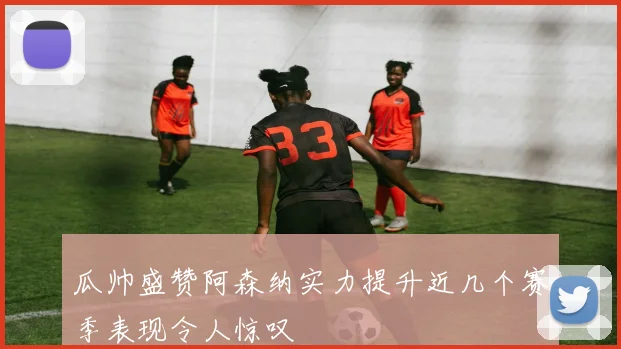 瓜帅盛赞阿森纳实力提升近几个赛季表现令人惊叹