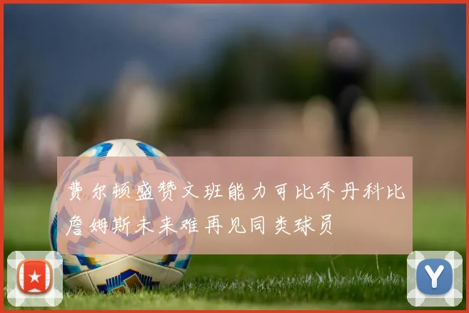 费尔顿盛赞文班能力可比乔丹科比詹姆斯未来难再见同类球员