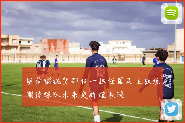 胡荷韬祝贺邵佳一担任国足主教练期待球队未来更辉煌表现