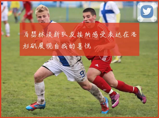 马瑟林谈新队友接纳感受表达在洛杉矶展现自我的喜悦