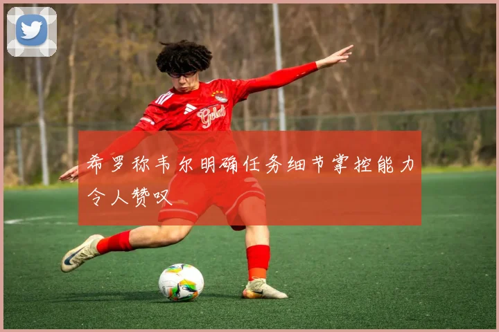 希罗称韦尔明确任务细节掌控能力令人赞叹