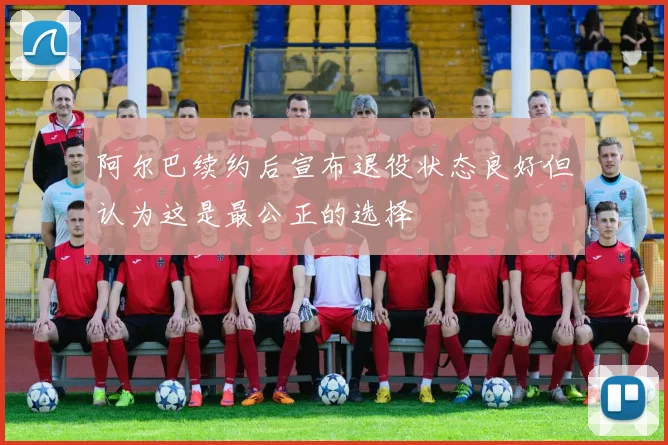 阿尔巴续约后宣布退役状态良好但认为这是最公正的选择