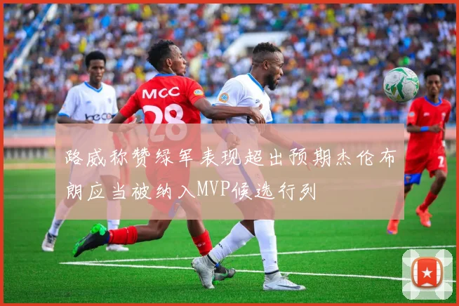 路威称赞绿军表现超出预期杰伦布朗应当被纳入MVP候选行列