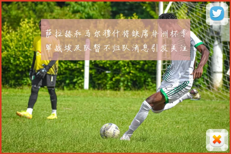 萨拉赫和马尔穆什将缺席非洲杯季军战埃及队暂不归队消息引发关注