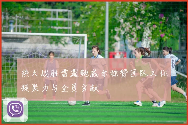 热火战胜雷霆鲍威尔称赞团队文化凝聚力与全员贡献