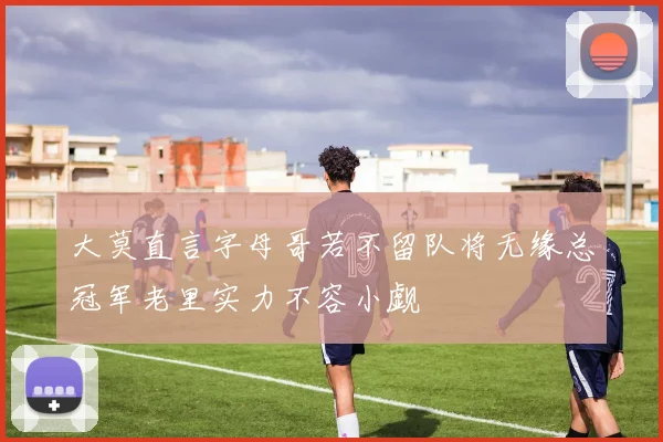 大莫直言字母哥若不留队将无缘总冠军老里实力不容小觑