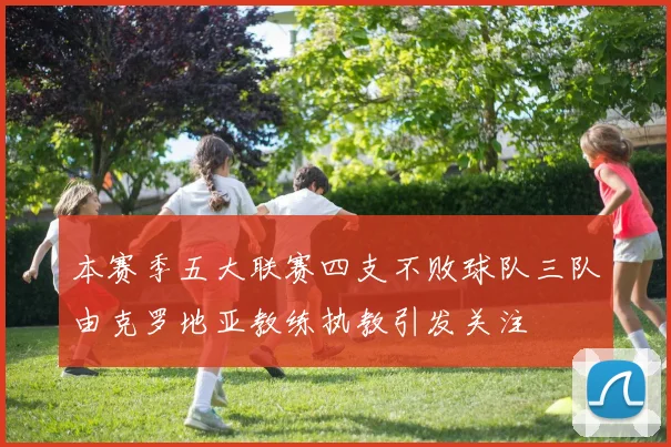 本赛季五大联赛四支不败球队三队由克罗地亚教练执教引发关注