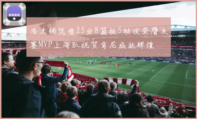 洛夫顿凭借25分8篮板5助攻荣膺决赛MVP上海队祝贺肯尼成就辉煌