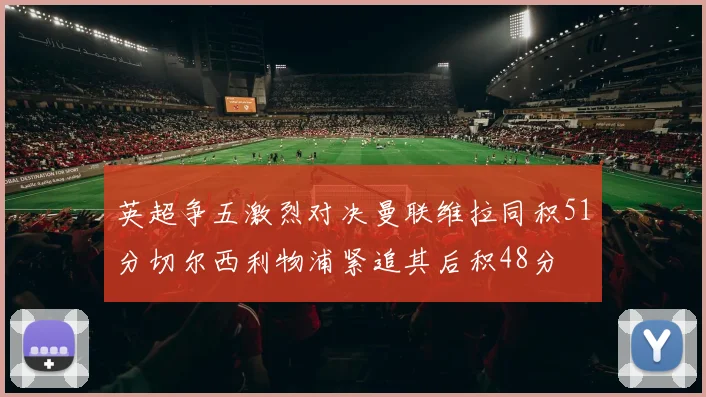 英超争五激烈对决曼联维拉同积51分切尔西利物浦紧追其后积48分