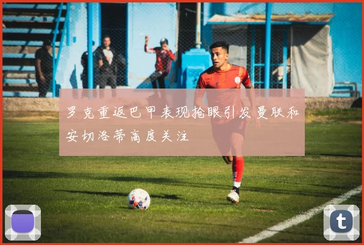 罗克重返巴甲表现抢眼引发曼联和安切洛蒂高度关注