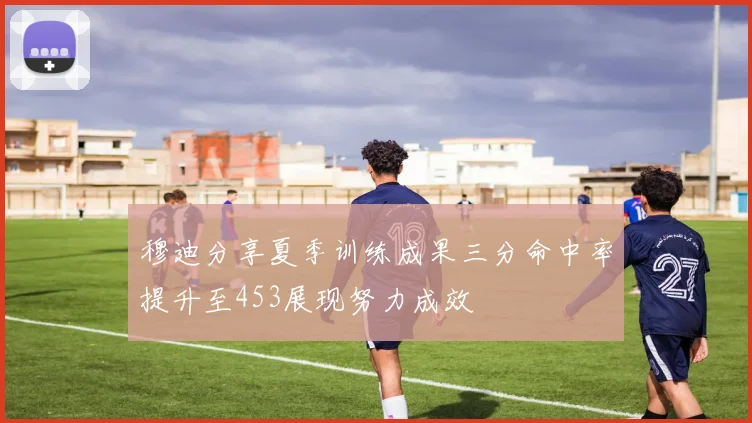 穆迪分享夏季训练成果三分命中率提升至453展现努力成效